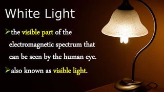White Light
the visible part of the
electromagnetic spectrum that
can be seen by the human eye.
also known as visible light.
 