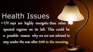 Health Issues
UV rays are highly energetic than other
spectral regions on its left. This could be
a possible reason why we are not advised to
stay under the sun after 9:00 in the morning.
 