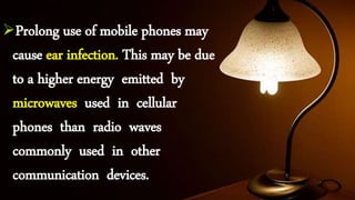 Prolong use of mobile phones may
cause ear infection. This may be due
to a higher energy emitted by
microwaves used in cellular
phones than radio waves
commonly used in other
communication devices.
 