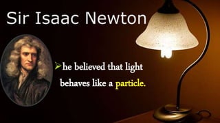 Sir Isaac Newton
he believed that light
behaves like a particle.
 