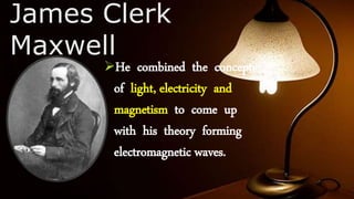 James Clerk
Maxwell
He combined the concepts
of light, electricity and
magnetism to come up
with his theory forming
electromagnetic waves.
 