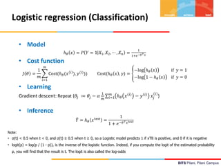 BITS Pilani, Pilani Campus
Logistic regression (Classification)
• Model
ℎ𝜃 𝑥 = 𝑃 𝑌 = 1 𝑋1, 𝑋2, ⋯ , 𝑋𝑛 =
1
1+𝑒−𝜃⊤𝑥
• Cost function
𝐽 𝜃 =
1
𝑚
𝑖=1
𝑚
Cost(ℎ𝜃(𝑥 𝑖
), 𝑦(𝑖)
)) Cost(ℎ𝜃 𝑥 , 𝑦) =
−log ℎ𝜃 𝑥 if 𝑦 = 1
−log 1 − ℎ𝜃 𝑥 if 𝑦 = 0
• Learning
Gradient descent: Repeat {𝜃𝑗 ≔ 𝜃𝑗 − 𝛼
1
𝑚 𝑖=1
𝑚
ℎ𝜃 𝑥 𝑖
− 𝑦 𝑖
𝑥𝑗
𝑖
}
• Inference
𝑌 = ℎ𝜃 𝑥test
=
1
1 + 𝑒−𝜃⊤𝑥test
Note:
• σ(t) < 0.5 when t < 0, and σ(t) ≥ 0.5 when t ≥ 0, so a Logistic model predicts 1 if xTθ is positive, and 0 if it is negative
• logit(p) = log(p / (1 - p)), is the inverse of the logistic function. Indeed, if you compute the logit of the estimated probability
p, you will find that the result is t. The logit is also called the log-odds
 