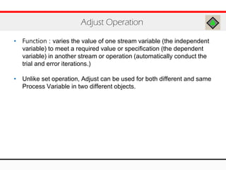 • Function : varies the value of one stream variable (the independent
variable) to meet a required value or specification (the dependent
variable) in another stream or operation (automatically conduct the
trial and error iterations.)
• Unlike set operation, Adjust can be used for both different and same
Process Variable in two different objects.
Adjust Operation
 