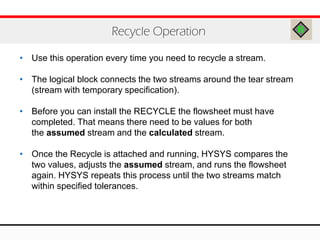 • Use this operation every time you need to recycle a stream.
• The logical block connects the two streams around the tear stream
(stream with temporary specification).
• Before you can install the RECYCLE the flowsheet must have
completed. That means there need to be values for both
the assumed stream and the calculated stream.
• Once the Recycle is attached and running, HYSYS compares the
two values, adjusts the assumed stream, and runs the flowsheet
again. HYSYS repeats this process until the two streams match
within specified tolerances.
Recycle Operation
 
