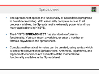 • The Spreadsheet applies the functionality of Spreadsheet programs
to flowsheet modeling. With essentially complete access to all
process variables, the Spreadsheet is extremely powerful and has
many applications in HYSYS.
• The HYSYS SPREADSHEET has standard row/column
functionality. You can import a variable, or enter a number or
formula anywhere in the spreadsheet.
• Complex mathematical formulas can be created, using syntax which
is similar to conventional Spreadsheets. Arithmetic, logarithmic, and
trigonometric functions are examples of the mathematical
functionality available in the Spreadsheet.
Spreadsheet
 