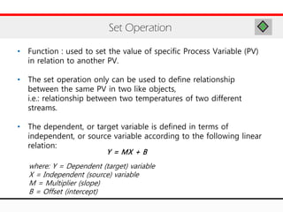 • Function : used to set the value of specific Process Variable (PV)
in relation to another PV.
• The set operation only can be used to define relationship
between the same PV in two like objects,
i.e.: relationship between two temperatures of two different
streams.
• The dependent, or target variable is defined in terms of
independent, or source variable according to the following linear
relation:
Set Operation
Y = MX + B
where: Y = Dependent (target) variable
X = Independent (source) variable
M = Multiplier (slope)
B = Offset (intercept)
 