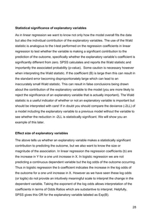 28
Statistical significance of explanatory variables
As in linear regression we want to know not only how the model overall fits the data
but also the individual contribution of the explanatory variables. The use of the Wald
statistic is analogous to the t-test performed on the regression coefficients in linear
regression to test whether the variable is making a significant contribution to the
prediction of the outcome, specifically whether the explanatory variable‟s coefficient is
significantly different from zero. SPSS calculates and reports the Wald statistic and
importantly the associated probability (p-value). Some caution is necessary however
when interpreting the Wald statistic. If the coefficient (B) is large then this can result in
the standard error becoming disproportionately large which can lead to an
inaccurately small Wald statistic. This can result in false conclusions being drawn
about the contribution of the explanatory variable to the model (you are more likely to
reject the significance of an explanatory variable that is actually important). The Wald
statistic is a useful indicator of whether or not an explanatory variable is important but
should be interpreted with care! If in doubt you should compare the deviance (-2LL) of
a model including the explanatory variable to a previous model without the variable to
see whether the reduction in -2LL is statistically significant. We will show you an
example of this later.
Effect size of explanatory variables
The above tells us whether an explanatory variable makes a statistically significant
contribution to predicting the outcome, but we also want to know the size or
magnitude of the association. In linear regression the regression coefficients (b) are
the increase in Y for a one unit increase in X. In logistic regression we are not
predicting a continuous dependent variable but the log odds of the outcome occurring.
Thus in logistic regression the b coefficient indicates the increase in the log odds of
the outcome for a one unit increase in X. However as we have seen these log odds
(or logits) do not provide an intuitively meaningful scale to interpret the change in the
dependent variable. Taking the exponent of the log odds allows interpretation of the
coefficients in terms of Odds Ratios which are substantive to interpret. Helpfully,
SPSS gives this OR for the explanatory variable labeled as Exp(B).
 