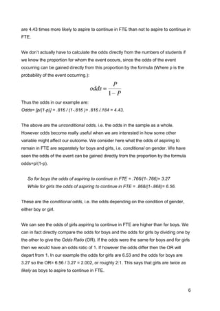 6
are 4.43 times more likely to aspire to continue in FTE than not to aspire to continue in
FTE.
We don‟t actually have to calculate the odds directly from the numbers of students if
we know the proportion for whom the event occurs, since the odds of the event
occurring can be gained directly from this proportion by the formula (Where p is the
probability of the event occurring.):
Thus the odds in our example are:
Odds= [p/(1-p)] = .816 / (1-.816 )= .816 /.184 = 4.43.
The above are the unconditional odds, i.e. the odds in the sample as a whole.
However odds become really useful when we are interested in how some other
variable might affect our outcome. We consider here what the odds of aspiring to
remain in FTE are separately for boys and girls, i.e. conditional on gender. We have
seen the odds of the event can be gained directly from the proportion by the formula
odds=p/(1-p).
So for boys the odds of aspiring to continue in FTE = .766/(1-.766)= 3.27
While for girls the odds of aspiring to continue in FTE = .868/(1-.868)= 6.56.
These are the conditional odds, i.e. the odds depending on the condition of gender,
either boy or girl.
We can see the odds of girls aspiring to continue in FTE are higher than for boys. We
can in fact directly compare the odds for boys and the odds for girls by dividing one by
the other to give the Odds Ratio (OR). If the odds were the same for boys and for girls
then we would have an odds ratio of 1. If however the odds differ then the OR will
depart from 1. In our example the odds for girls are 6.53 and the odds for boys are
3.27 so the OR= 6.56 / 3.27 = 2.002, or roughly 2:1. This says that girls are twice as
likely as boys to aspire to continue in FTE.
 