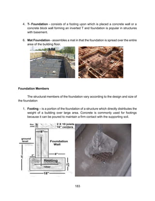 183
4. T- Foundation - consists of a footing upon which is placed a concrete wall or a
concrete block wall forming an inverted T and foundation is popular in structures
with basement.
6. Mat Foundation - assembles a mat in that the foundation is spread over the entire
area of the building floor.
Foundation Members
The structural members of the foundation vary according to the design and size of
the foundation
1. Footing – is a portion of the foundation of a structure which directly distributes the
weight of a building over large area. Concrete is commonly used for footings
because it can be poured to maintain a firm contact with the supporting soil.
 