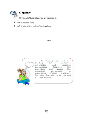 166
At this point, you are
heading into meaningful
activities and learning
encounters. Complete the
exercises and answer the
suggested worksheets to
experience lifelong, practical
learning that awaits at the end
of this module.
ENJOYYOURJOURNEY!
Objectives:
At the end of this module, you are expected to:
 draft foundation plans
 draft structural floor and roof framing plans
*****
 