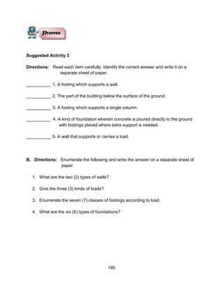 190
Suggested Activity 3
Directions: Read each item carefully. Identify the correct answer and write it on a
separate sheet of paper.
__________ 1. A footing which supports a wall.
__________ 2. The part of the building below the surface of the ground.
__________ 3. A footing which supports a single column.
__________ 4. A kind of foundation wherein concrete is poured directly to the ground
with footings placed where extra support is needed.
__________ 5. A wall that supports or carries a load.
B. Directions: Enumerate the following and write the answer on a separate sheet of
paper.
1. What are the two (2) types of walls?
2. Give the three (3) kinds of loads?
3. Enumerate the seven (7) classes of footings according to load.
4. What are the six (6) types of foundations?
 