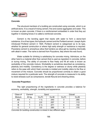 196
Concrete
The structural members of a building are constructed using concrete, which is an
artificial stone. It is a result of mixing cement, fine and coarse aggregates and water. This
is known as plain concrete. If there is a reinforcement embedded in order that they act
together in resisting forces it is called a reinforced concrete.
Cement is the bonding agent that reacts with water to form a stone-hard
substance. It is of two types; the hydraulic cement and the Portland cement. Joseph Aydin
introduced Portland cement in 1824. Portland cement is categorized as to its type,
whether for general construction or where high early strength or resistance is required.
Pozzolana cement is amorphous silica that hardens as silica gel by reacting chemically
with alkali in water. The name is derived from Pozzolona, Italy where this was found.
Water suitable for drinking is satisfactory for concrete mixing. Admixture, on the
other hand is a material other than cement that is used as ingredient in concrete, before
or during mixing. The ability of concrete to flow freely and fill all voids is known as
workability of the concrete mixture. Workability is sometimes described as consistency,
plasticity and mobility. Consistency is the degree or wetness or slump while plasticity
refers to the ease with which fresh concrete is molded and mobility refers to the flow or
movement of the mixture. Concrete should be proportioned correctly to obtain a good
mixture required for a particular work. The strength of concrete is measured in its ability
to resist stresses such as compressive, tensile flexural and shearing stress.
Concrete Proportion:
The right proportioning of the ingredients in concrete provides a balance for
economy, workability, strength, durability and appearance.
Class of
Mixture
Cement
40 kg.
Sand Gravel
Cu.Ft. Cu.M. Cu.Ft. Cu.M.
AA 1 1 ½ .043 3 .085
A 1 2.0 .057 4 .113
B 1 2 ½ .071 5 .142
C 1 3.0 .085 6 .170
Concrete for building construction is mixed in two different ways:
 