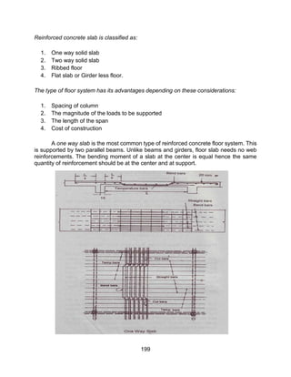 199
Reinforced concrete slab is classified as:
1. One way solid slab
2. Two way solid slab
3. Ribbed floor
4. Flat slab or Girder less floor.
The type of floor system has its advantages depending on these considerations:
1. Spacing of column
2. The magnitude of the loads to be supported
3. The length of the span
4. Cost of construction
A one way slab is the most common type of reinforced concrete floor system. This
is supported by two parallel beams. Unlike beams and girders, floor slab needs no web
reinforcements. The bending moment of a slab at the center is equal hence the same
quantity of reinforcement should be at the center and at support.
 