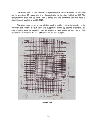 200
The American Concrete Institute code provides that the thickness of the slab shall
not be less than 10cm nor less than the perimeter of the slab divided by 180. The
reinforcement shall not be more than 3 times the slab thickness and the ratio of
reinforcement shall be at least 0.0025.
The other most common type of slab used in building residential dwelling is the
two way slab where all four sides are supported, either by beams or girders, the
reinforcement bars at placed in two directions at right angle to each other. The
reinforcement transmits the load of the floor to the side support.
 