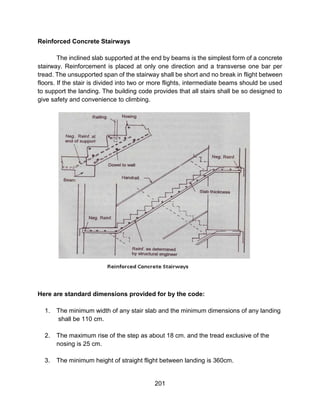 201
Reinforced Concrete Stairways
The inclined slab supported at the end by beams is the simplest form of a concrete
stairway. Reinforcement is placed at only one direction and a transverse one bar per
tread. The unsupported span of the stairway shall be short and no break in flight between
floors. If the stair is divided into two or more flights, intermediate beams should be used
to support the landing. The building code provides that all stairs shall be so designed to
give safety and convenience to climbing.
Here are standard dimensions provided for by the code:
1. The minimum width of any stair slab and the minimum dimensions of any landing
shall be 110 cm.
2. The maximum rise of the step as about 18 cm. and the tread exclusive of the
nosing is 25 cm.
3. The minimum height of straight flight between landing is 360cm.
 