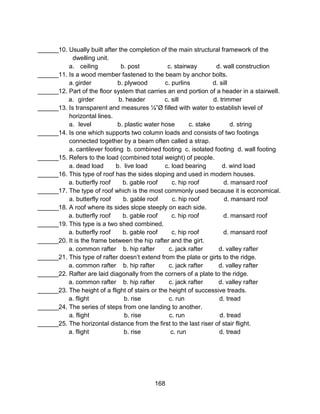 168
______10. Usually built after the completion of the main structural framework of the
dwelling unit.
a. ceiling b. post c. stairway d. wall construction
______11. Is a wood member fastened to the beam by anchor bolts.
a. girder b. plywood c. purlins d. sill
______12. Part of the floor system that carries an end portion of a header in a stairwell.
a. girder b. header c. sill d. trimmer
______13. Is transparent and measures ¼”Ø filled with water to establish level of
horizontal lines.
a. level b. plastic water hose c. stake d. string
______14. Is one which supports two column loads and consists of two footings
connected together by a beam often called a strap.
a. cantilever footing b. combined footing c. isolated footing d. wall footing
______15. Refers to the load (combined total weight) of people.
a. dead load b. live load c. load bearing d. wind load
______16. This type of roof has the sides sloping and used in modern houses.
a. butterfly roof b. gable roof c. hip roof d. mansard roof
______17. The type of roof which is the most commonly used because it is economical.
a. butterfly roof b. gable roof c. hip roof d. mansard roof
______18. A roof where its sides slope steeply on each side.
a. butterfly roof b. gable roof c. hip roof d. mansard roof
______19. This type is a two shed combined.
a. butterfly roof b. gable roof c. hip roof d. mansard roof
______20. It is the frame between the hip rafter and the girt.
a. common rafter b. hip rafter c. jack rafter d. valley rafter
______21. This type of rafter doesn’t extend from the plate or girts to the ridge.
a. common rafter b. hip rafter c. jack rafter d. valley rafter
______22. Rafter are laid diagonally from the corners of a plate to the ridge.
a. common rafter b. hip rafter c. jack rafter d. valley rafter
______23. The height of a flight of stairs or the height of successive treads.
a. flight b. rise c. run d. tread
______24. The series of steps from one landing to another.
a. flight b. rise c. run d. tread
______25. The horizontal distance from the first to the last riser of stair flight.
a. flight b. rise c. run d. tread
 