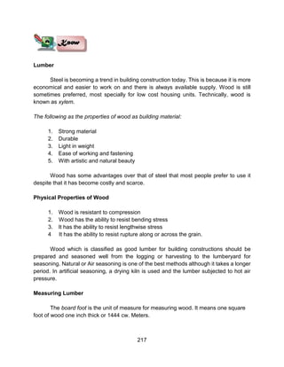 217
Lumber
Steel is becoming a trend in building construction today. This is because it is more
economical and easier to work on and there is always available supply. Wood is still
sometimes preferred, most specially for low cost housing units. Technically, wood is
known as xylem.
The following as the properties of wood as building material:
1. Strong material
2. Durable
3. Light in weight
4. Ease of working and fastening
5. With artistic and natural beauty
Wood has some advantages over that of steel that most people prefer to use it
despite that it has become costly and scarce.
Physical Properties of Wood
1. Wood is resistant to compression
2. Wood has the ability to resist bending stress
3. It has the ability to resist lengthwise stress
4 It has the ability to resist rupture along or across the grain.
Wood which is classified as good lumber for building constructions should be
prepared and seasoned well from the logging or harvesting to the lumberyard for
seasoning. Natural or Air seasoning is one of the best methods although it takes a longer
period. In artificial seasoning, a drying kiln is used and the lumber subjected to hot air
pressure.
Measuring Lumber
The board foot is the unit of measure for measuring wood. It means one square
foot of wood one inch thick or 1444 cw. Meters.
 