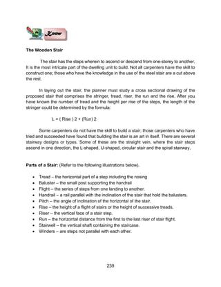 239
The Wooden Stair
The stair has the steps wherein to ascend or descend from one-storey to another.
It is the most intricate part of the dwelling unit to build. Not all carpenters have the skill to
construct one; those who have the knowledge in the use of the steel stair are a cut above
the rest.
In laying out the stair, the planner must study a cross sectional drawing of the
proposed stair that comprises the stringer, tread, riser, the run and the rise. After you
have known the number of tread and the height per rise of the steps, the length of the
stringer could be determined by the formula:
L = ( Rise ) 2 + (Run) 2
Some carpenters do not have the skill to build a stair; those carpenters who have
tried and succeeded have found that building the stair is an art in itself. There are several
stairway designs or types. Some of these are the straight vein, where the stair steps
ascend in one direction, the L-shaped, U-shaped, circular stair and the spiral stairway.
Parts of a Stair: (Refer to the following illustrations below).
 Tread – the horizontal part of a step including the nosing
 Baluster – the small post supporting the handrail
 Flight – the series of steps from one landing to another.
 Handrail – a rail parallel with the inclination of the stair that hold the balusters.
 Pitch – the angle of inclination of the horizontal of the stair.
 Rise – the height of a flight of stairs or the height of successive treads.
 Riser – the vertical face of a stair step.
 Run – the horizontal distance from the first to the last riser of stair flight.
 Stairwell – the vertical shaft containing the staircase.
 Winders – are steps not parallel with each other.
 