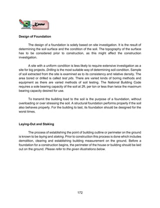 172
Design of Foundation
The design of a foundation is solely based on site investigation. It is the result of
determining the soil surface and the condition of the soil. The topography of the surface
has to be considered prior to construction, as this might affect the construction
investigation.
A site with a uniform condition is less likely to require extensive investigation as a
site for big projects. Drilling is the most suitable way of determining soil condition. Sample
of soil extracted from the site is examined as to its consistency and relative density. The
area bored or drilled is called test pits. There are varied kinds of boring methods and
equipment as there are varied methods of soil testing. The National Building Code
requires a sole bearing capacity of the soil at 2ft. per ton or less than twice the maximum
bearing capacity desired for use.
To transmit the building load to the soil is the purpose of a foundation, without
overloading or over stressing the soil. A structural foundation performs properly if the soil
also behaves properly. For the building to last, its foundation should be designed for the
worst times.
Laying-Out and Staking
The process of establishing the point of building outline or perimeter on the ground
is known to be laying and staking. Prior to construction this process is done which includes
demolition, clearing and establishing building measurement on the ground. Before a
foundation for a construction begins, the perimeter of the house or building should be laid
out on the ground. Please refer to the given illustrations below.
 