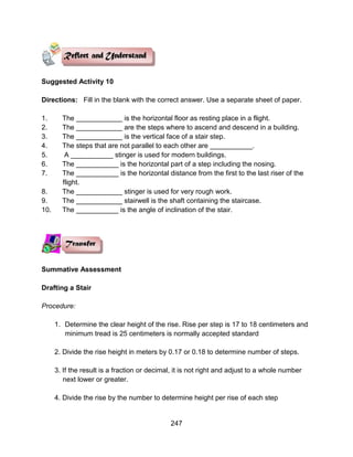 247
Suggested Activity 10
Directions: Fill in the blank with the correct answer. Use a separate sheet of paper.
1. The ____________ is the horizontal floor as resting place in a flight.
2. The ____________ are the steps where to ascend and descend in a building.
3. The ____________ is the vertical face of a stair step.
4. The steps that are not parallel to each other are ___________.
5. A ___________ stinger is used for modern buildings.
6. The ___________ is the horizontal part of a step including the nosing.
7. The ___________ is the horizontal distance from the first to the last riser of the
flight.
8. The ____________ stinger is used for very rough work.
9. The ____________ stairwell is the shaft containing the staircase.
10. The ___________ is the angle of inclination of the stair.
Summative Assessment
Drafting a Stair
Procedure:
1. Determine the clear height of the rise. Rise per step is 17 to 18 centimeters and
minimum tread is 25 centimeters is normally accepted standard
2. Divide the rise height in meters by 0.17 or 0.18 to determine number of steps.
3. If the result is a fraction or decimal, it is not right and adjust to a whole number
next lower or greater.
4. Divide the rise by the number to determine height per rise of each step
 