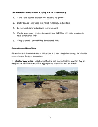 174
The materials and tools used in laying out are the following:
1. Stake – are wooden sticks or post driven to the ground.
2. Batter Boards – are wood stick nailed horizontally to the stake.
3. Level transit - is for establishing reference point.
4. Plastic water hose - which is transparent and ¼”Ø filled with water to establish
level of horizontal lines.
5. String or chord - for connecting established point.
Excavation and Backfilling
Excavation work in construction of residences is of two categories namely, the shallow
excavation and the deep excavation.
1. Shallow excavation - includes wall footing, and column footings, whether they are
independent, or combined wherein digging of the soil extends to 1.50 meters.
 