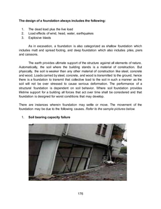 176
The design of a foundation always includes the following:
1. The dead load plus the live load
2. Load effects of wind, head, water, earthquakes
3. Explosive blasts
As in excavation, a foundation is also categorized as shallow foundation which
includes matt and spread footing, and deep foundation which also includes piles, piers
and caissons.
The earth provides ultimate support of the structure against all elements of nature.
Automatically, the soil where the building stands is a material of construction. But
physically, the soil is weaker than any other material of construction like steel, concrete
and wood. Loads carried by steel, concrete, and wood is transmitted to the ground, hence
there is a foundation to transmit that collective load to the soil in such a manner as the
soil will not be over stressed to cause serious deformation. The performance of a
structural foundation is dependent on soil behavior. Where soil foundation provides
lifetime support for a building all forces that act over time shall be considered and that
foundation is designed for worst conditions that may develop.
There are instances wherein foundation may settle or move. The movement of the
foundation may be due to the following causes. Refer to the sample pictures below.
1. Soil bearing capacity failure
 
