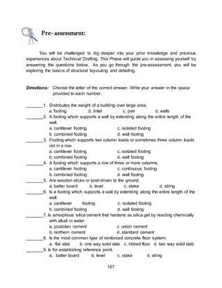 167
Pre-assessment:
You will be challenged to dig deeper into your prior knowledge and previous
experiences about Technical Drafting. This Phase will guide you in assessing yourself by
answering the questions below. As you go through the pre-assessment, you will be
exploring the basics of structural lay-outing and detailing.
Directions: Choose the letter of the correct answer. Write your answer in the space
provided to each number.
_______1. Distributes the weight of a building over large area.
a. footing b. lintel c. pier d. walls
_______2. A footing which supports a wall by extending along the entire length of the
wall.
a. cantilever footing c. isolated footing
b. combined footing d. wall footing
_______3. Footing which supports two column loads or sometimes three column loads
not in a row.
a. cantilever footing c. isolated footing
b. combined footing d. wall footing
_______4. A footing which supports a row of three or more columns.
a. cantilever footing c. continuous footing
b. combined footing d. wall footing
_______5. Are wooden sticks or post driven to the ground.
a. batter board b. level c. stake d. string
_______6. Is a footing which supports a wall by extending along the entire length of the
wall.
a. cantilever footing c. isolated footing
b. combined footing d. wall footing
_______7. Is amorphous silica cement that hardens as silica gel by reacting chemically
with alkali in water.
a. pozzolan cement c. union cement
b. northern cement d. standard cement
_______8. Is the most common type of reinforced concrete floor system.
a. flat slab b. one way solid slab c. ribbed floor d. two way solid slab
_______9. Is for establishing reference point.
a. batter board b. level c. stake d. string
 