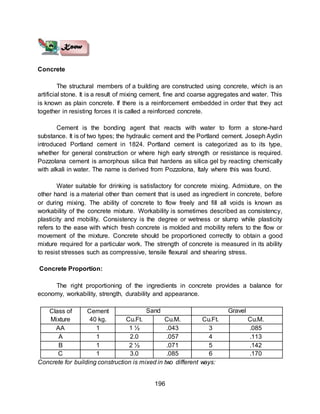 196
Concrete
The structural members of a building are constructed using concrete, which is an
artificial stone. It is a result of mixing cement, fine and coarse aggregates and water. This
is known as plain concrete. If there is a reinforcement embedded in order that they act
together in resisting forces it is called a reinforced concrete.
Cement is the bonding agent that reacts with water to form a stone-hard
substance. It is of two types; the hydraulic cement and the Portland cement. Joseph Aydin
introduced Portland cement in 1824. Portland cement is categorized as to its type,
whether for general construction or where high early strength or resistance is required.
Pozzolana cement is amorphous silica that hardens as silica gel by reacting chemically
with alkali in water. The name is derived from Pozzolona, Italy where this was found.
Water suitable for drinking is satisfactory for concrete mixing. Admixture, on the
other hand is a material other than cement that is used as ingredient in concrete, before
or during mixing. The ability of concrete to flow freely and fill all voids is known as
workability of the concrete mixture. Workability is sometimes described as consistency,
plasticity and mobility. Consistency is the degree or wetness or slump while plasticity
refers to the ease with which fresh concrete is molded and mobility refers to the flow or
movement of the mixture. Concrete should be proportioned correctly to obtain a good
mixture required for a particular work. The strength of concrete is measured in its ability
to resist stresses such as compressive, tensile flexural and shearing stress.
Concrete Proportion:
The right proportioning of the ingredients in concrete provides a balance for
economy, workability, strength, durability and appearance.
Class of
Mixture
Cement
40 kg.
Sand Gravel
Cu.Ft. Cu.M. Cu.Ft. Cu.M.
AA 1 1 ½ .043 3 .085
A 1 2.0 .057 4 .113
B 1 2 ½ .071 5 .142
C 1 3.0 .085 6 .170
Concrete for building construction is mixed in two different ways:
 