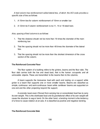 198
A tied column has reinforcement called lateral ties, of which the ACI code provides a
specific size of ties as follows:
1. A 10mm ties for column reinforcement of 10mm or smaller bar
2. A 12mm tie if column reinforcement is no.11, 14 or 18 steel bars
Also, spacing of tied columns is as follows:
1. That the distance should not be more than 16 times the diameter of the main
reinforcing bar.
2. That the spacing should not be more than 48 times the diameter of the lateral
ties.
3. That the spacing should not be more than the shortest dimension of the cross
section of the column.
The Reinforced Concrete Floor
The floor system of a building refers to the girders, beams and the floor slab. The
floor slab carries both the live and dead load, that is the human occupants and all
unmovable objects. These are transmitted to the beams then to the columns.
A beam supports the transverse load with each end resting on a support while
girder is a beam that supports one or more smaller beams. Beams are classified as
simple, continuous and semi-continuous beam while cantilever beams are supported on
one end and the other projecting beyond the support.
A concrete beam even if forced from carrying live or concentrated load has to carry
its own weight. This is the distributed load and its gravitational effect of its own weight will
cause the structure to sag or bend. On the other hand, a bending moment is the tendency
of a force to cause rotation at an axis. It is classified as positive and negative bending.
The Reinforced Concrete Slab
 
