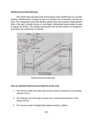 201
Reinforced Concrete Stairways
The inclined slab supported at the end by beams is the simplest form of a concrete
stairway. Reinforcement is placed at only one direction and a transverse one bar per
tread. The unsupported span of the stairway shall be short and no break in flight between
floors. If the stair is divided into two or more flights, intermediate beams should be used
to support the landing. The building code provides that all stairs shall be so designed to
give safety and convenience to climbing.
Here are standard dimensions provided for by the code:
1. The minimum width of any stair slab and the minimum dimensions of any landing
shall be 110 cm.
2. The maximum rise of the step as about 18 cm. and the tread exclusive of the
nosing is 25 cm.
3. The minimum height of straight flight between landing is 360cm.
 