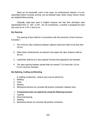 205
Steel can be structurally used in two ways; as reinforcement wherein it is pre-
assembled before concrete pouring; and as stressed steel, where heavy tension forces
are applied before pouring.
Originally, steel bars were in English measure and that their diameters were
standardized from ¼”, 3/8”, ½”,3/4” . etc. for convenience, a number is assigned for each
size such as no. 2 for ¼ and so on.
Bar Spacing
The spacing of bars shall be in accordance with the provisions of the American
Concrete I:
1. The minimum clear distances between adjacent steel bars shall not be less than
25 mm.
2. When beam reinforcement are placed in two layers the clear distance shall be
25 mm.
3. Lateral ties shall be no.3 bars spaced 16 times the longitudinal bar diameter.
4. The clear spacing between spirals shall not exceed 7.5 or less than 2.5 cm.
10 mm minimum diameter.
Bar Splicing, Cutting and Bending
In building construction, tension bars may be spliced by:
1. Welding
2. Tying
3. Sleeves
4. Mechanical devices w/c provides full positive connection between bars.
 Compression bars are spliced by using the following process:
1. Lapping
2. Direct and bearing
3. Welding
4. Mechanical device w/c provides full positive connection.
 