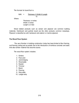 218
The formula for board foot is:
Bdft. = Thickness X Width X Length
12
Where:
Thickness in inches
Width in inches
Length is in feet
Wood related products such as veneer and plywood are common building
materials. Hardboard and particle board are the other products common nowadays.
Plywood is classified as soft, hardwood and exterior or marine plywood.
The Wood Floor System
The use of lumber in building construction today has been limited to floor framing,
roof framing ceiling and as panels due to the introduction of reinforce concrete and steel.
And also lumber material has become scarce.
The wood floor system includes:
1. Girders
2. Floor joist
3. Joist bridging
4. Wood plate
5. Header
6. Trimmer
7. Beam
8. Flooring
9. Stop plate
10. Ledger strip
 