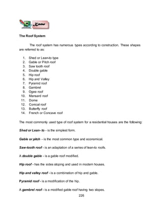 226
The Roof System
The roof system has numerous types according to construction. These shapes
are referred to as:
1. Shed or Lean-to type
2. Gable or Pitch roof
3. Saw tooth roof
4. Double gable
5. Hip roof
6. Hip and Valley
7. Pyramid roof
8. Gambrel
9. Ogee roof
10. Mansard roof
11. Dome
12. Conical roof
13. Butterfly roof
14. French or Concave roof
The most commonly used type of roof system for a residential houses are the following:
Shed or Lean- to - is the simplest form.
Gable or pitch - is the most common type and economical.
Saw-tooth roof - is an adaptation of a series of lean-to roofs.
A double gable - is a gable roof modified.
Hip roof - has the sides sloping and used in modern houses.
Hip and valley roof - is a combination of hip and gable.
Pyramid roof - is a modification of the hip.
A gambrel roof - is a modified gable roof having two slopes.
 