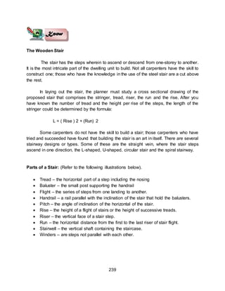 239
The Wooden Stair
The stair has the steps wherein to ascend or descend from one-storey to another.
It is the most intricate part of the dwelling unit to build. Not all carpenters have the skill to
construct one; those who have the knowledge in the use of the steel stair are a cut above
the rest.
In laying out the stair, the planner must study a cross sectional drawing of the
proposed stair that comprises the stringer, tread, riser, the run and the rise. After you
have known the number of tread and the height per rise of the steps, the length of the
stringer could be determined by the formula:
L = ( Rise ) 2 + (Run) 2
Some carpenters do not have the skill to build a stair; those carpenters who have
tried and succeeded have found that building the stair is an art in itself. There are several
stairway designs or types. Some of these are the straight vein, where the stair steps
ascend in one direction, the L-shaped, U-shaped, circular stair and the spiral stairway.
Parts of a Stair: (Refer to the following illustrations below).
 Tread – the horizontal part of a step including the nosing
 Baluster – the small post supporting the handrail
 Flight – the series of steps from one landing to another.
 Handrail – a rail parallel with the inclination of the stair that hold the balusters.
 Pitch – the angle of inclination of the horizontal of the stair.
 Rise – the height of a flight of stairs or the height of successive treads.
 Riser – the vertical face of a stair step.
 Run – the horizontal distance from the first to the last riser of stair flight.
 Stairwell – the vertical shaft containing the staircase.
 Winders – are steps not parallel with each other.
 