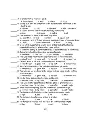 250
_______9. Is for establishing reference point.
a. batter board b. level c. stake d. string
______10. Usually built after the completion of the main structural framework of the
dwelling unit.
a. ceiling b. post c. stairway d. wall construction
______11. Is a wood member fastened to the beam by anchor bolts.
a. girder b. plywood c. purlins d. sill
______12. This is the unit of measure for measuring wood.
a. Board foot b. yard c. meter d. square foot
______13. Is transparent and ¼”Ø filled with water to establish level of horizontal lines.
a. level b. plastic water hose c. stake d. string
______14. Is one which supports two column loads and consists of two footings
connected together by a beam often called a strap.
a. cantilever footing b. combined footing c. isolated footing d. wall footing
______15. Refers to the load (combined total weight) of people.
a. dead load b. live load c. load bearing d. wind load
______16. This type of roof has the sides sloping and used in modern houses.
a. butterfly roof b. gable roof c. hip roof d. mansard roof
______17. The roof which is the most common type and economical.
a. butterfly roof b. gable roof c. hip roof d. mansard roof
______18. A roof where the sides of the roof slope steeply on each side.
a. butterfly roof b. gable roof c. hip roof d. mansard roof
______19. This type is a two shed roof and a conical roof is a steep circular roof that
tapers to a point.
a. butterfly roof b. gable roof c. hip roof d. mansard roof
______20. It is the frame between the hip rafter and the girt.
a. common rafter b. hip rafter c. jack rafter d. valley rafter
______21. This type of rafter doesn’t extend from the plate or girts to the ridge.
a. common rafter b. hip rafter c. jack rafter d. valley rafter
______22. Rafter are laid diagonally from the corners of a plate to the ridge.
a. common rafter b. hip rafter c. jack rafter d. valley rafter
______23. The height of a flight of stairs or the height of successive treads.
a. flight b. rise c. run d. tread
______24. The series of steps from one landing to another.
a. flight b. rise c. run d. tread
______25. The horizontal distance from the first to the last riser of stair flight.
a. flight b. rise c. run d. tread
 