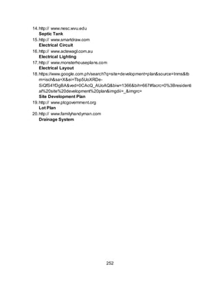 252
14.http:// www.nesc.wvu.edu
Septic Tank
15.http:// www.smartdraw.com
Electrical Circuit
16.http:// www.actewagl.com.au
Electrical Lighting
17.http:// www.monsterhouseplans.com
Electrical Layout
18.https://www.google.com.ph/search?q=site+development+plan&source=lnms&tb
m=isch&sa=X&ei=Tbp5UoXRDe-
SiQfS4YDgBA&ved=0CAcQ_AUoAQ&biw=1366&bih=667#facrc=0%3Bresidenti
al%20site%20development%20plan&imgdii=_&imgrc=
Site Development Plan
19.http:// www.ptcgovernment.org
Lot Plan
20.http:// www.familyhandyman.com
Drainage System
 