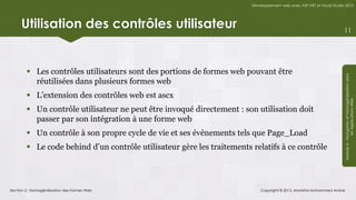 Développement web avec ASP.NET et Visual Studio 2012




     Utilisation des contrôles utilisateur                                                                             11




         Les contrôles utilisateurs sont des portions de formes web pouvant être




                                                                                                                       Module 4 - Navigation et Homogénéisation dans
          réutilisées dans plusieurs formes web
         L’extension des contrôles web est ascx




                                                                                                                                    les Applications Web
         Un contrôle utilisateur ne peut être invoqué directement : son utilisation doit
          passer par son intégration à une forme web
         Un contrôle à son propre cycle de vie et ses évènements tels que Page_Load
         Le code behind d’un contrôle utilisateur gère les traitements relatifs à ce contrôle




Section 2 : Homogénéisation des Formes Web                                  Copyright © 2013, Mostefai Mohammed Amine
 