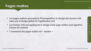Développement web avec ASP.NET et Visual Studio 2012




     Pages maîtres                                                                                            13




         Les pages maîtres permettent d’homogénéiser le design des formes web




                                                                                                              Module 4 - Navigation et Homogénéisation dans
          ainsi que le design global de l’application web
         Les formes web qui appliquent le design d’une page maître sont appelées




                                                                                                                           les Applications Web
          formes de contenu
         L’extension des pages maître est « master »




Section 2 : Homogénéisation des Formes Web                         Copyright © 2013, Mostefai Mohammed Amine
 