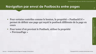 Développement web avec ASP.NET et Visual Studio 2012




      Navigation par envoi de Postbacks entre pages                                                                              7




          Pour certains contrôles comme le bouton, la propriété « PostbackUrl »




                                                                                                                   Module 4 - Navigation et Homogénéisation dans
           permet de définir une page qui reçoit le postback différente de la page en
           cours




                                                                                                                                les Applications Web
          Pour tester d’où provient le Postback, utiliser la propriété
           « PreviousPage »




Section 1 : Navigation Entre les Pages et Passage d’Informations        Copyright © 2013, Mostefai Mohammed Amine
 