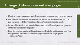 Développement web avec ASP.NET et Visual Studio 2012




      Passage d’informations entre les pages                                                                                    8




          Plusieurs moyens permettent de passer des informations entre les pages




                                                                                                                  Module 4 - Navigation et Homogénéisation dans
          Les chaînes de requête permettent de passer les informations via l’URL,
           par exemple : « http://localhost:62300/Edit.aspx?mode=add »




                                                                                                                               les Applications Web
          La variable Session permet d’affecter des variables qui peuvent persister
           entres les différentes requêtes
          Pour les postback entre différentes pages, les informations peuvent être
           récupérées à partir de la dernière page en utilisant la propriété
           « PreviousPage »


Section 1 : Navigation Entre les Pages et Passage d’Informations       Copyright © 2013, Mostefai Mohammed Amine
 