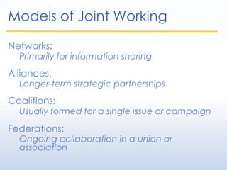Models of Joint Working
Networks:
Primarily for information sharing
Alliances:
Longer-term strategic partnerships
Coalitions:
Usually formed for a single issue or campaign
Federations:
Ongoing collaboration in a union or
association
 
