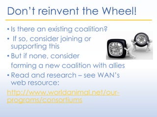 Don’t reinvent the Wheel!
• Is there an existing coalition?
• If so, consider joining or
supporting this
• But if none, consider
forming a new coalition with allies
• Read and research – see WAN’s
web resource:
http://www.worldanimal.net/our-
programs/consortiums
 