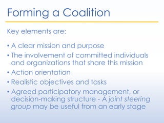 Forming a Coalition
Key elements are:
• A clear mission and purpose
• The involvement of committed individuals
and organizations that share this mission
• Action orientation
• Realistic objectives and tasks
• Agreed participatory management, or
decision-making structure - A joint steering
group may be useful from an early stage
 