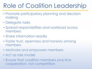 Role of Coalition Leadership
• Promote participatory planning and decision
making
• Delegate tasks
• Spread responsibilities and workload across
members
• Share information readily
• Foster trust, openness and honesty among
members
• Motivate and empowers members
• Act as role model
• Ensure that coalition members practice
cooperation, not competition
 