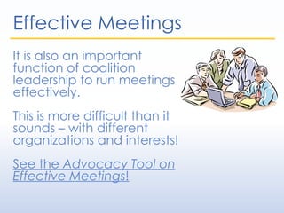 Effective Meetings
It is also an important
function of coalition
leadership to run meetings
effectively.
This is more difficult than it
sounds – with different
organizations and interests!
See the Advocacy Tool on
Effective Meetings!
 
