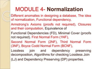 MODULE 4- Normalization
Different anomalies in designing a database, The idea
of normalization, Functional dependency,
Armstrong’s Axioms (proofs not required), Closures
and their computation, Equivalence of
Functional Dependencies (FD), Minimal Cover (proofs
not required). First Normal Form (1NF),
Second Normal Form (2NF), Third Normal Form
(3NF), Boyce Codd Normal Form (BCNF),
Lossless join and dependency preserving
decomposition, Algorithms for checking Lossless Join
(LJ) and Dependency Preserving (DP) properties.
 