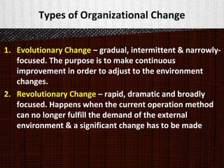 Types of Organizational Change
1. Evolutionary Change – gradual, intermittent & narrowly-
focused. The purpose is to make continuous
improvement in order to adjust to the environment
changes.
2. Revolutionary Change – rapid, dramatic and broadly
focused. Happens when the current operation method
can no longer fulfill the demand of the external
environment & a significant change has to be made
 