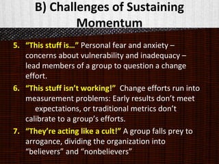 B) Challenges of Sustaining
Momentum
5. “This stuff is…” Personal fear and anxiety –
concerns about vulnerability and inadequacy –
lead members of a group to question a change
effort.
6. “This stuff isn’t working!” Change efforts run into
measurement problems: Early results don’t meet
expectations, or traditional metrics don’t
calibrate to a group’s efforts.
7. “They’re acting like a cult!” A group falls prey to
arrogance, dividing the organization into
“believers” and “nonbelievers”
 