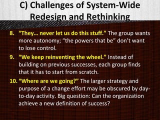 C) Challenges of System-Wide
Redesign and Rethinking
8. “They… never let us do this stuff.” The group wants
more autonomy; “the powers that be” don’t want
to lose control.
9. “We keep reinventing the wheel.” Instead of
building on previous successes, each group finds
that it has to start from scratch.
10. “Where are we going?” The larger strategy and
purpose of a change effort may be obscured by day-
to-day activity. Big question: Can the organization
achieve a new definition of success?
 