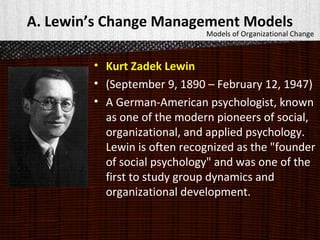 A. Lewin’s Change Management Models
• Kurt Zadek Lewin
• (September 9, 1890 – February 12, 1947)
• A German-American psychologist, known
as one of the modern pioneers of social,
organizational, and applied psychology.
Lewin is often recognized as the "founder
of social psychology" and was one of the
first to study group dynamics and
organizational development.
Models of Organizational Change
 